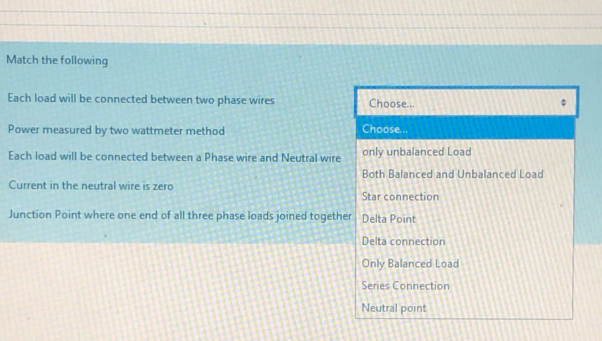 Match the following
Each load wilI be connected between two phase wires
Choose...
Power measured by two wattmeter method
Choose...
Each load will be connected between a Phase wire and Neutral wire
only unbalanced Load
Both Balanced and Unbalanced Load
Current in the neutral wire is zero
Star connection
Junction Point where one end of all three phase loads joined together Delta Point
Delta connection
Only Balanced Load
Series Connection
Neutral point
