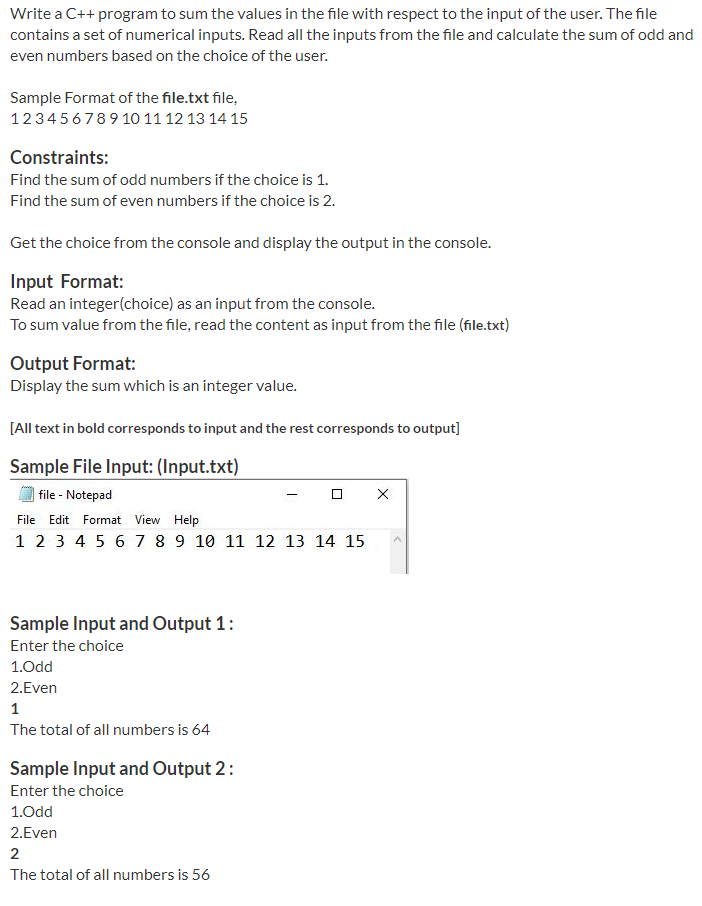 Write a C++ program to sum the values in the file with respect to the input of the user. The file
contains a set of numerical inputs. Read all the inputs from the file and calculate the sum of odd and
even numbers based on the choice of the user.
Sample Format of the file.txt file,
123456789 10 11 12 13 14 15
Constraints:
Find the sum of odd numbers if the choice is 1.
Find the sum of even numbers if the choice is 2.
Get the choice from the console and display the output in the console.
Input Format:
Read an integer(choice) as an input from the console.
To sum value from the file, read the content as input from the file (file.txt)
Output Format:
Display the sum which is an integer value.
[All text in bold corresponds to input and the rest corresponds to output]
Sample File Input: (Input.txt)
| file - Notepad
File Edit Format View Help
1 2 3 4 5 6 7 8 9 10 11 12 13 14 15
Sample Input and Output 1:
Enter the choice
1.Odd
2.Even
The total of all numbers is 64
Sample Input and Output 2:
Enter the choice
1.Odd
2.Even
2
The total of all numbers is 56
