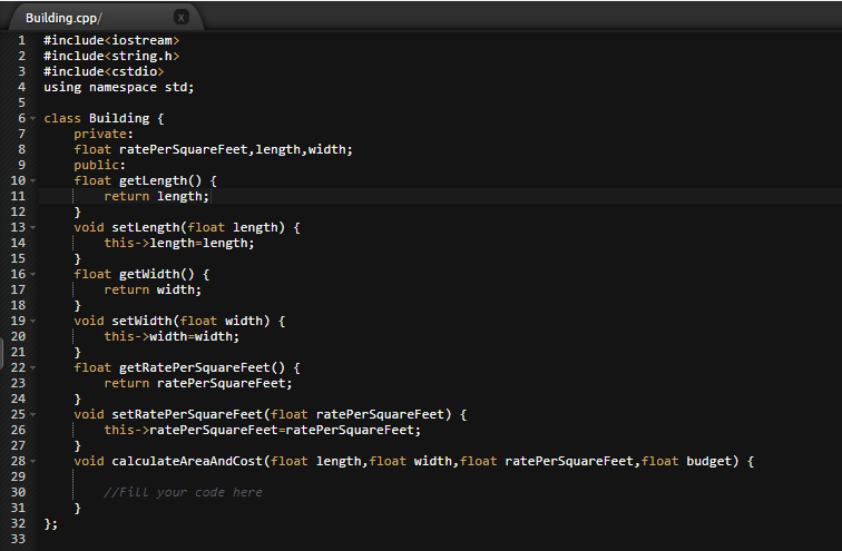 Building.cpp/
1
#include<iostream>
#include<string.h>
#include<cstdio>
2
using namespace std;
6- class Building {
private:
float ratePerSquareFeet,length, width;
public:
float getlength() {
return length;
}
void setlength(float length) {
this->length=length;
7
8.
10-
11
12
13-
14
15
16-
float getwidth() {
return width;
}
void setWidth(float width) {
this->width=width;
17
18
19 -
20
21
22 -
float getRatePerSquareFeet () {
return ratePerSquareFeet;
}
void setRatePerSquareFeet (float ratePerSquareFeet) {
this->ratePerSquareFeet=ratePerSquareFeet;
}
void calculateAreaAndCost (float length, float width,float ratePerSquareFeet, float budget) {
23
24
25-
26
27
28 -
29
30
//Fill your code here
}
};
31
32
33
