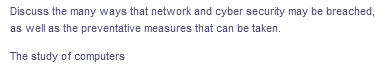 Discuss the many ways that network and cyber security may be breached,
as well as the preventative measures that can be taken.
The study of computers