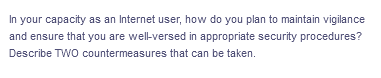 In your capacity as an Internet user, how do you plan to maintain vigilance
and ensure that you are well-versed in appropriate security procedures?
Describe TWO countermeasures that can be taken.