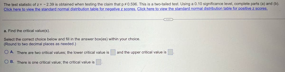 The test statistic of z = -2.39 is obtained when testing the claim that p 0.596. This is a two-tailed test. Using a 0.10 significance level, complete parts (a) and (b).
Click here to view the standard normal distribution table for negative z scores. Click here to view the standard normal distribution table for positive z scores.
a. Find the critical value(s).
Select the correct choice below and fill in the answer box(es) within your choice.
(Round to two decimal places as needed.)
OA. There are two critical values; the lower critical value is
and the upper critical value is
OB. There is one critical value; the critical value is