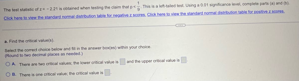 The test statistic of z = -2.21 is obtained when testing the claim that p<. This is a left-tailed test. Using a 0.01 significance level, complete parts (a) and (b).
Click here to view the standard normal distribution table for negative z scores. Click here to view the standard normal distribution table for positive z scores.
a. Find the critical value(s).
Select the correct choice below and fill in the answer box(es) within your choice.
(Round to two decimal places as needed.)
OA. There are two critical values; the lower critical value is
and the upper critical value is
B. There is one critical value; the critical value is