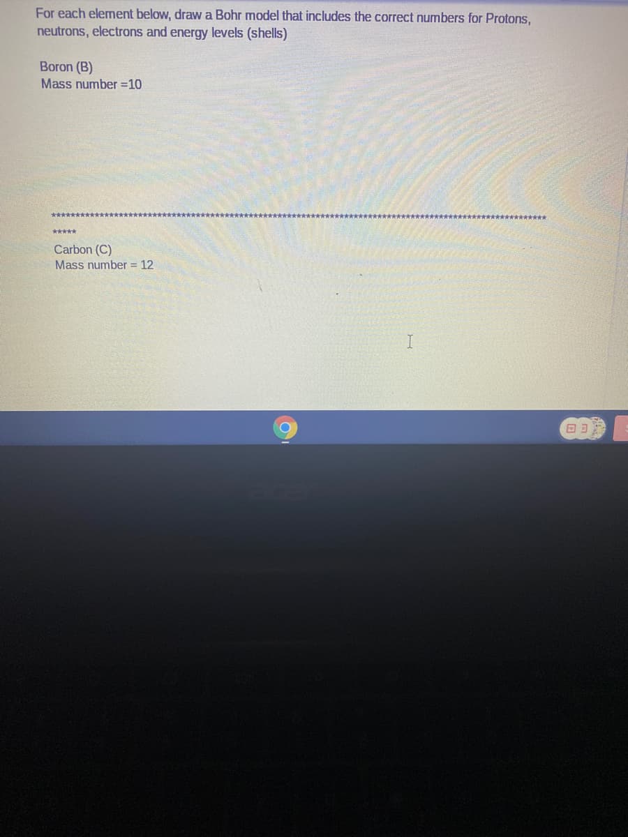For each element below, draw a Bohr model that includes the correct numbers for Protons,
neutrons, electrons and energy levels (shells)
Boron (B)
Mass number =10
r****************
*****
Carbon (C)
Mass number = 12
כנם
