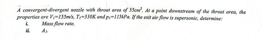 A convergent-divergent nozzle with throat area of 35cm². At a point downstream of the throat area, the
properties are V₁=155m/s, T₁-330K and p₁=115kPa. If the exit air flow is supersonic, determine:
i.
Mass flow rate.
A₁.
ii.