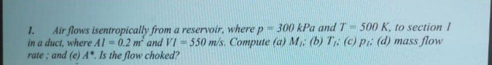 1. Air flows isentropically from a reservoir, where p = 300 kPa and T-500 K, to section I
in a duct, where A1 = 0.2 m² and VI = 550 m/s. Compute (a) M. (b) Tr. (c) pr. (d) mass flow
rate; and (e) A*. Is the flow choked?