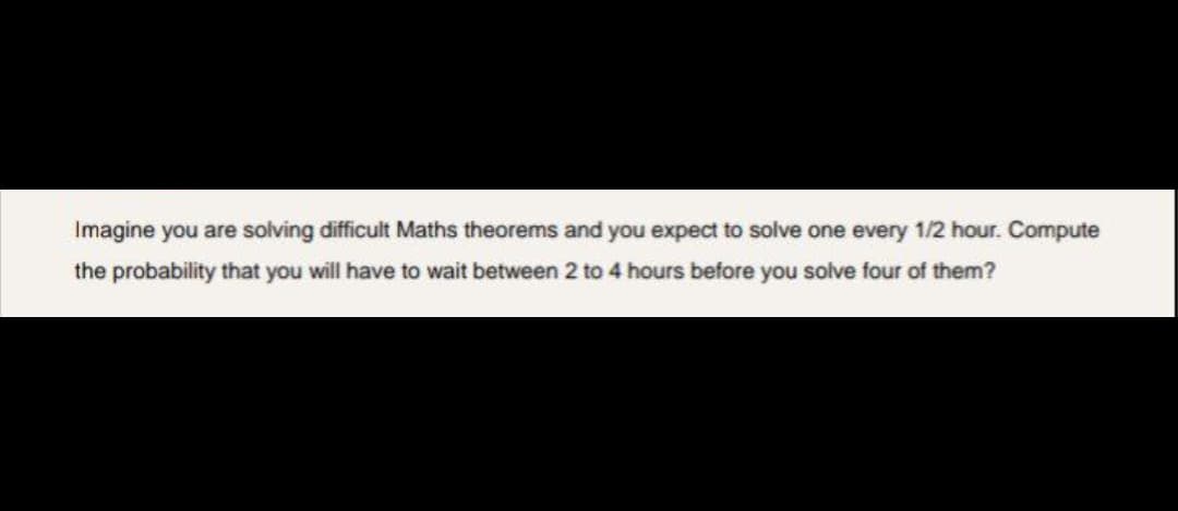 Imagine you are solving difficult Maths theorems and you expect to solve one every 1/2 hour. Compute
the probability that you will have to wait between 2 to 4 hours before you solve four of them?