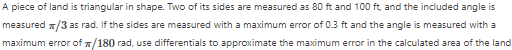 A piece of land is triangular in shape. Two of its sides are measured as 80 ft and 100 ft, and the included angle is
measured */3 as rad. If the sides are measured with a maximum error of 0.3 ft and the angle is measured with a
maximum error of #/180 rad, use differentials to approximate the maximum error in the calculated area of the land