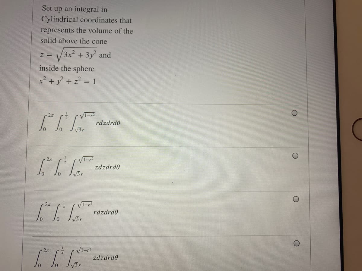 Set up an integral in
Cylindrical coordinates that
represents the volume of the
solid above the cone
V3x + 3y and
= Z
inside the sphere
x² + y + z? = 1
27
rdzdrd0
V3r
27
zdzdrd0
V3r
1-r2
rdzdrd0
2л
zdzdrd0
V3r
