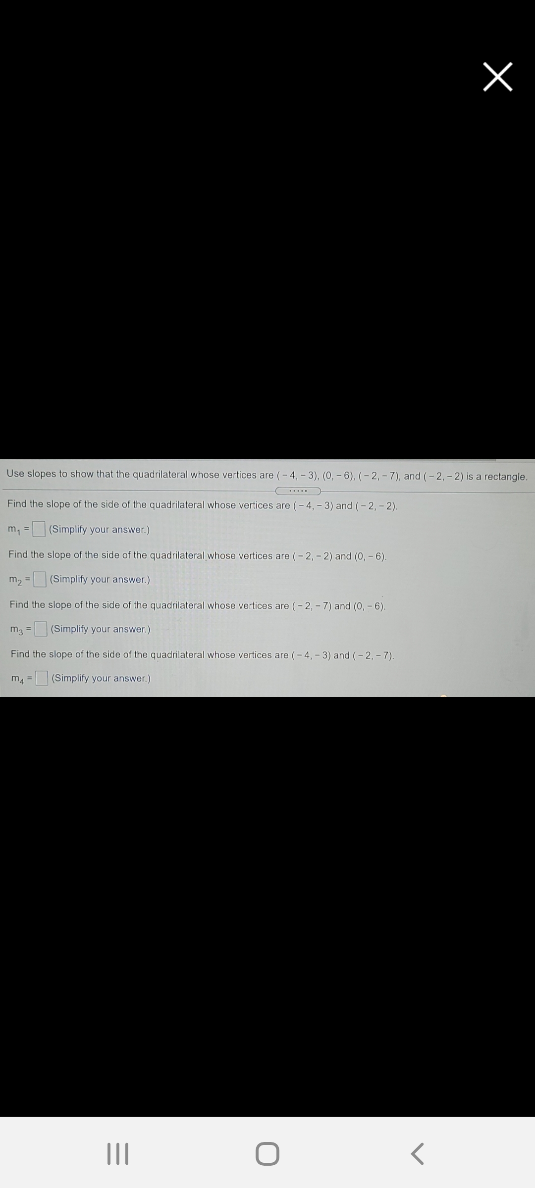 Use slopes to show that the quadrilateral whose vertices are (– 4, – 3), (0, – 6), (– 2, – 7), and (-2, - 2) is a rectangle.
.....
Find the slope of the side of the quadrilateral whose vertices are (- 4, - 3) and (- 2, - 2).
m, = (Simplify your answer.)
%3D
Find the slope of the side of the quadrilateral whose vertices are (- 2, - 2) and (0, – 6).
m2 =
(Simplify your answer.)
Find the slope of the side of the quadrilateral whose vertices are (- 2, - 7) and (0, – 6).
m3 = (Simplify your answer.)
%3D
Find the slope of the side of the quadrilateral whose vertices are (- 4, - 3) and (- 2, - 7).
m4 = (Simplify your answer.)
II
