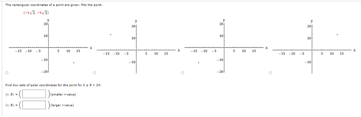 The rectangular coordinates of a point are given. Plot the point.
(-9√2,-9√2)
O
-15 -10
(r, 8) =
-5
(r, 8) =
y
20
10
-10
-201
5
10 15
Find two sets of polar coordinates for the point for 0 ≤ 0 < 2.
(smaller r-value)
X
(larger r-value)
O
‒‒‒‒‒‒‒‒‒▬▬▬▬▬▬▬
-15 -10 -5
y
20
10
-10
5
‒‒‒‒‒‒‒‒‒ X
15
10
-15 -10
-5
y
201
10
-10k
-20
5
10
15
X
-15 -10
-5
y
20
10
-10
5
10 15