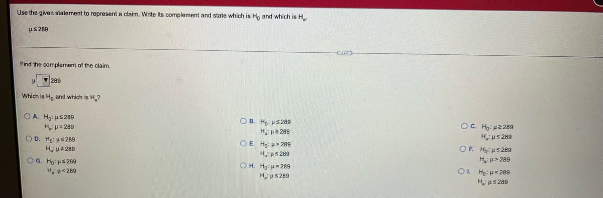 Use the given statement to represent a claim. Write its complement and state which is Ho and which is H
us 289
Find the complement of the claim.
289
Which is H, and which is H,?
O A. Ho: us 289
H u= 289
OD. Ho: us 289
O B. Ho: us289
OC. Hg: u2 289
Hi µS 289
OΕ Hμs 289
H u> 289
OL Ho:H<289
Hi uS 289
H u2 289
O E. Ho: H> 289
Hu# 289
H, us 289
Ο 6. H: μ 289
O H. Ho: H= 289
H us 289
Hu<289
