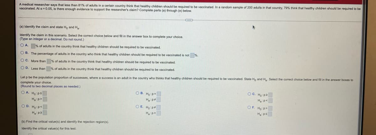 A medical researcher says that less than 81% of adults in a certain country think that healthy children should be required to be vaccinated. In a random sample of 200 adults in that country, 79% think that healthy children should be required to be
vaccinated. At a = 0.05, is there enough evidence to support the researcher's claim? Complete parts (a) through (e) below.
(a) Identify the claim and state Ho and H
Identify the claim in this scenario. Select the correct choice below and fill in the answer box to complete your choice.
(Type an integer or a decimal. Do not round.)
O A. % of adults in the country think that healthy children should be required to be vaccinated.
O B. The percentage of adults in the country who think that healthy children should be required to be vaccinated is not %
O C. More than % of adults in the country think that healthy children should be required to be vaccinated.
OD.
Less than % of adults in the country think that healthy children should be required to be vaccinated.
Let p be the population proportion of successes, where a success is an adult in the country who thinks that healthy children should be required to be vaccinated. State Ho and H Select the correct choice below and fill in the answer baxes to
complete your choice.
(Round to two decimal places as needed.)
O A. Ho: ps
O B. H: p=
OC. Hạ: p2
H: p>
H, p4
Hp<
O D. Ho: p<
O E Ho: p#
H, p=
OF. Ho p>
H: p2
H ps
(b) Find the critical value(s) and identify the rejection region(s).
Identify the critical value(s) for this test.
