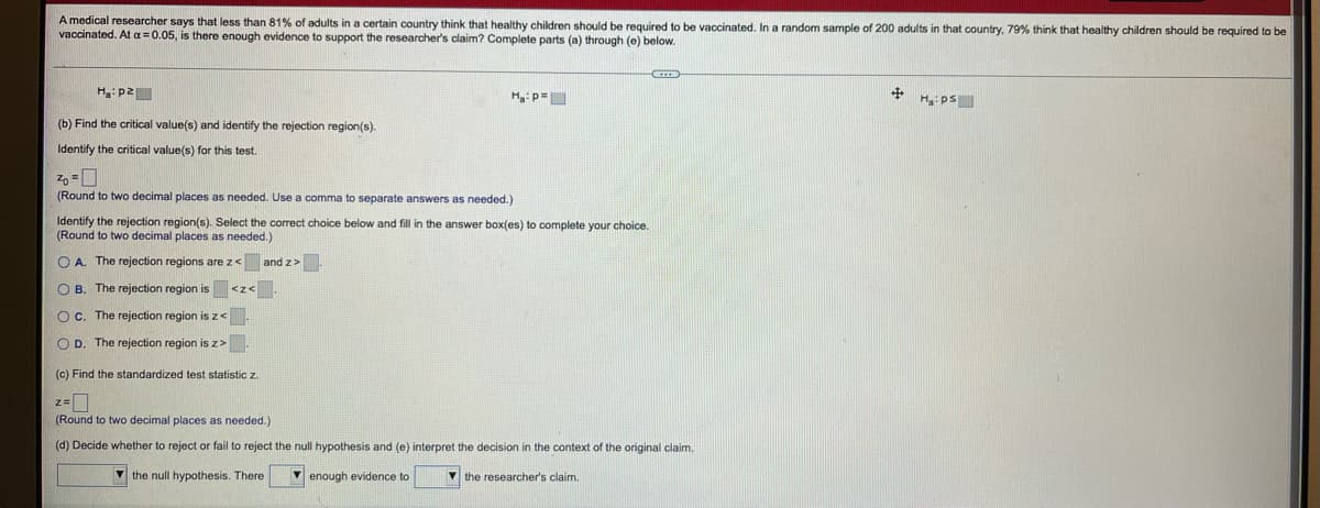A medical researcher says that less than 81% of adults in a certain country think that healthy children should be required to be vaccinated. In a random sample of 200 adults in that country, 79% think that healthy children should be required to be
vaccinated. At a =0.05, is there enough evidence
support the researcher's claim? Complete parts (a) through (e) below.
Hg:p2
Ha: ps
(b) Find the critical value(s) and identify the rejection region(s).
Identify the critical value(s) for this test.
(Round to two decimal places as needed. Use a comma to separate answers
needed.)
Identify the rejection region(s). Select the correct choice below and fill in the answer box(es) to complete your choice.
(Round to two decimal places as needed.)
O A. The rejection regions are z< and z>.
O B. The rejection region is <z< _
Oc. The rejection region is z<
O D. The rejection region is z>
(c) Find the standardized test statistic z.
z=
(Round to two decimal places as needed.)
(d) Decide whether
reject or fail to reject the null hypothesis and (e) interpret the decision in the context of the original claim.
V the null hypothesis. There
V enough evidence to
V the researcher's claim.
