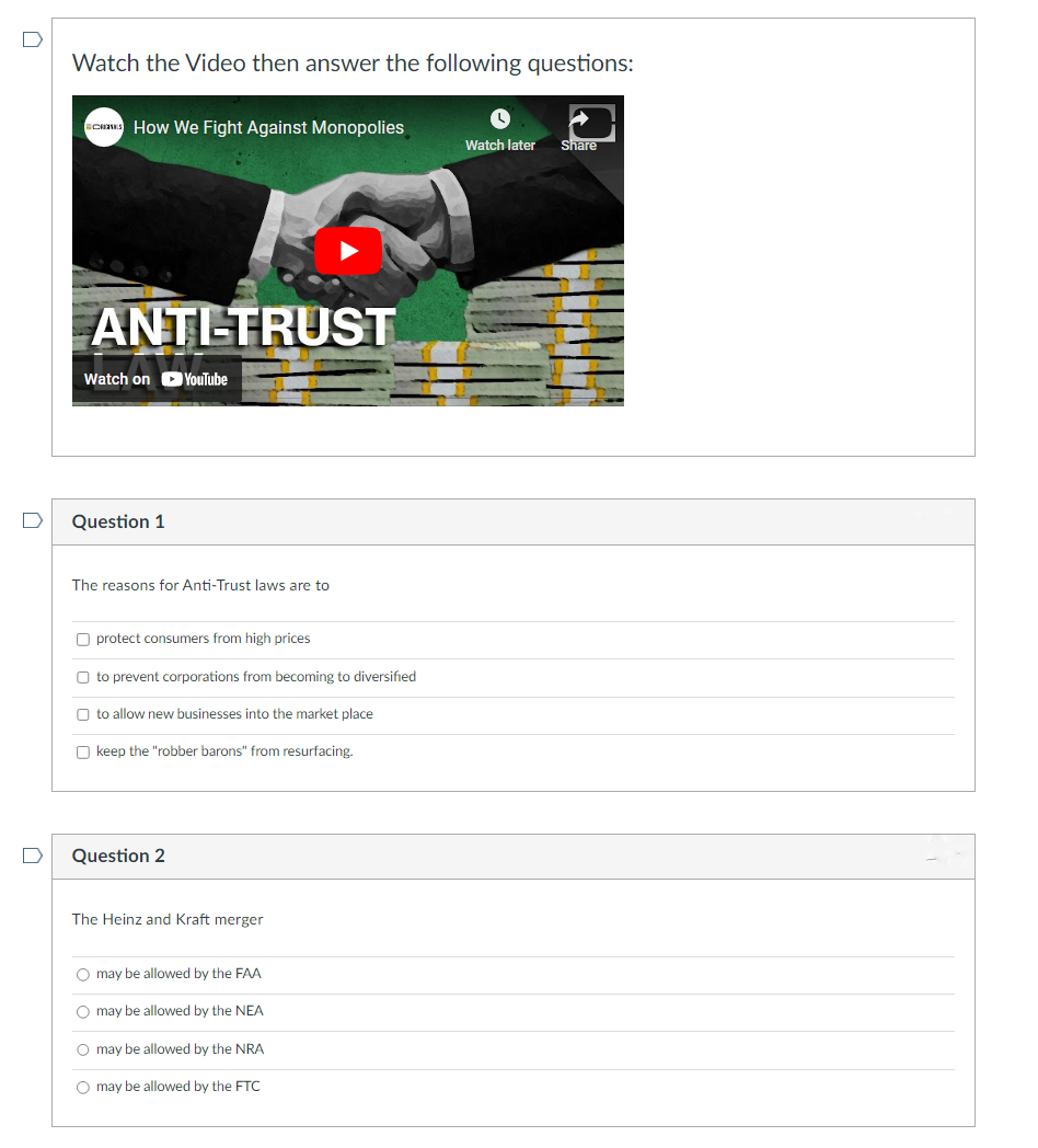 Watch the Video then answer the following questions:
CRONES How We Fight Against Monopolies
ANTITRUST
Watch on YouTube
Question 1
The reasons for Anti-Trust laws are to
Oprotect consumers from high prices
Oto prevent corporations from becoming to diversified
O to allow new businesses into the market place
Okeep the "robber barons" from resurfacing.
Question 2
The Heinz and Kraft merger
O may be allowed by the FAA
O may be allowed by the NEA
O may be allowed by the NRA
O may be allowed by the FTC
Watch later Share