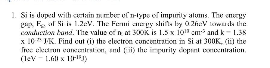 1. Si is doped with certain number of n-type of impurity atoms. The energy
gap, Eg, of Si is 1.2eV. The Fermi energy shifts by 0.26eV towards the
conduction band. The value of n; at 300K is 1.5 x 1010 cm-3 and k = 1.38
x 10-23 J/K. Find out (i) the electron concentration in Si at 300K, (ii) the
free electron concentration, and (iii) the impurity dopant concentration.
(leV = 1.60 x 10-19J)
