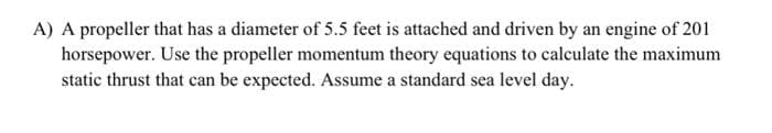 A) A propeller that has a diameter of 5.5 feet is attached and driven by an engine of 201
horsepower. Use the propeller momentum theory equations to calculate the maximum
static thrust that can be expected. Assume a standard sea level day.
