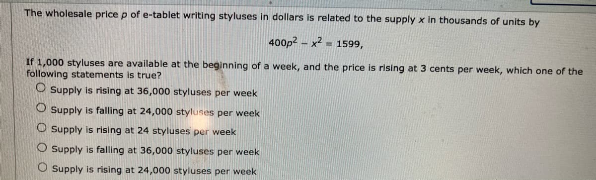 The wholesale price p of e-tablet writing styluses in dollars is related to the supply x in thousands of units by
400p2 – x2
= 1599,
If 1,000 styluses are available at the beginning of a week, and the price is rising at 3 cents per week, which one of the
following statements is true?
O Supply is rising at 36,000 styluses per week
O Supply is falling at 24,000 styluses per week
O Supply is rising at 24 styluses per week
O Supply is falling at 36,000 styluses per week
O Supply is rising at 24,000 styluses per week
