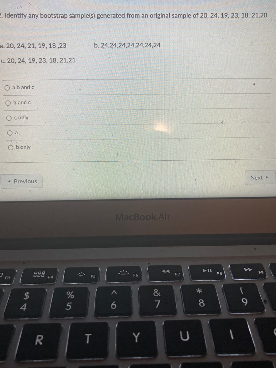 2. Identify any bootstrap sample(s) generated from an original sample of 20, 24, 19, 23, 18, 21,20
a. 20, 24, 21, 19, 18 ,23
b. 24,24,24,24,24,24,24
c. 20, 24, 19, 23, 18, 21,21
O aband c
O b and c
O c only
O a
O b only
Next
« Previous
MacBook Air
F7
F8
F9
A00 F4
F5
F3
&
24
4.
7
8
Y
