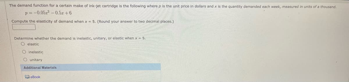 The demand function for a certain make of ink-jet cartridge is the following where p is the unit price in dollars and x is the quantity demanded each week, measured in units of a thousand.
p = -0.05a 0.5r +6
Compute the elasticity of demand when x = 5. (Round your answer to two decimal places.)
Determine whether the demand is inelastic, unitary, or elastic when x = 5.
O elastic
O Inelastic
O unitary
Additional Materials
M eBook
