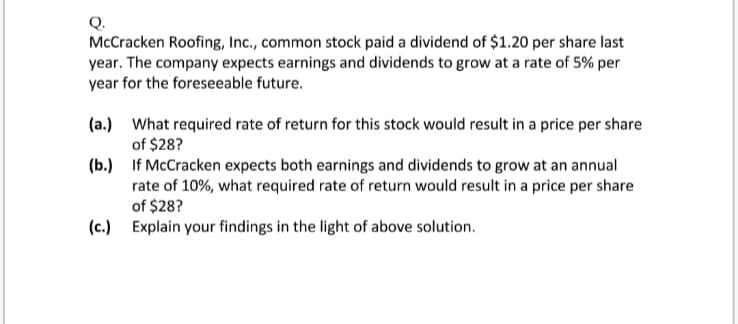 Q.
McCracken Roofing, Inc., common stock paid a dividend of $1.20 per share last
year. The company expects earnings and dividends to grow at a rate of 5% per
year for the foreseeable future.
(a.) What required rate of return for this stock would result in a price per share
of $28?
(b.) If McCracken expects both earnings and dividends to grow at an annual
rate of 10%, what required rate of return would result in a price per share
of $28?
(c.) Explain your findings in the light of above solution.
