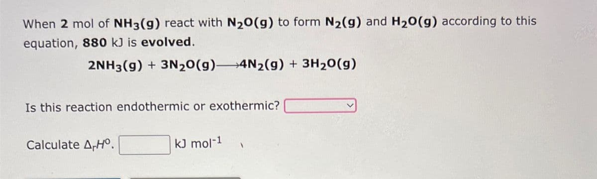 When 2 mol of NH3(g) react with N₂O(g) to form N₂(g) and H₂O(g) according to this
equation, 880 kJ is evolved.
2NH3(g) + 3N₂O(g) 4N₂(g) + 3H₂O(g)
Is this reaction endothermic or exothermic?
Calculate A-Hº.
kJ mol-1
1