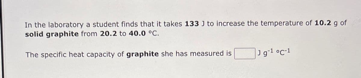 In the laboratory a student finds that it takes 133 J to increase the temperature of 10.2 g of
solid graphite from 20.2 to 40.0 °C.
The specific heat capacity of graphite she has measured is
J g-¹ °C-1