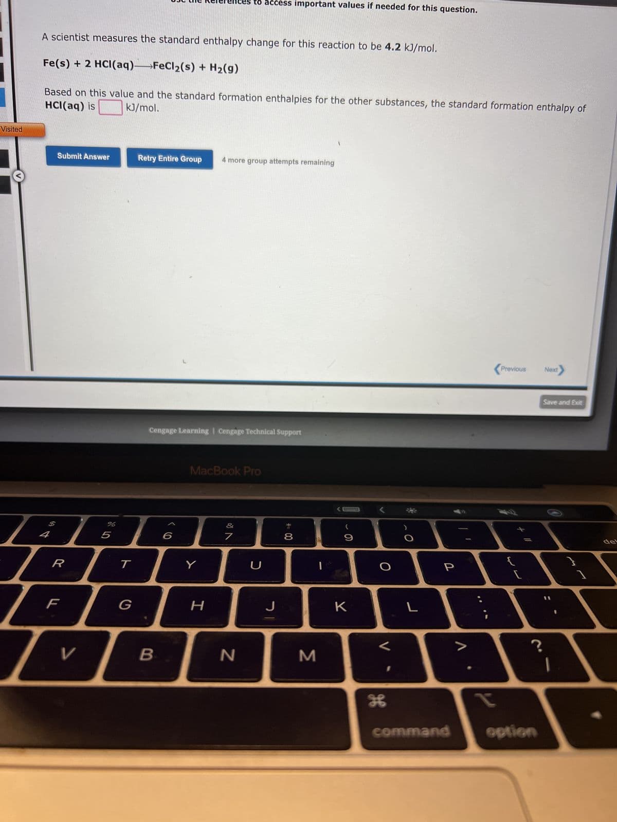 Visited
2
A scientist measures the standard enthalpy change for this reaction to be 4.2 kJ/mol.
Fe(s) + 2 HCl(aq)→→→FeCl₂(s) + H₂(g)
HCl(aq) is kJ/mol.
Based on this value and the standard formation enthalpies for the other substances, the standard formation enthalpy of
Submit Answer
F
V
%
5
T
G
Retry Entire Group 4 more group attempts remaining
Cengage Learning Cengage Technical Support
B
6
es to access important values if needed for this question.
MacBook Pro
Y
H
7
N
U
J
00*
8
M
9
K
O
V
H
L
P
command
I
Previous
WE
{
[
?
option
Next
Save and Exit
1
del