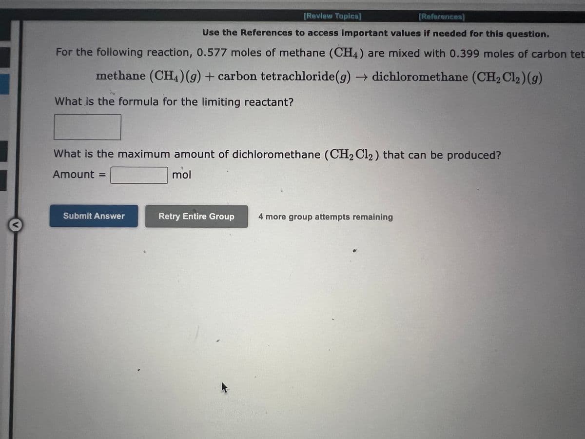 <
[Review Topics]
[References)
Use the References to access important values if needed for this question.
For the following reaction, 0.577 moles of methane (CH4) are mixed with 0.399 moles of carbon tet
methane (CH4) (g) + carbon tetrachloride (g) → dichloromethane (CH₂ Cl₂) (g)
What is the formula for the limiting reactant?
What is the maximum amount of dichloromethane (CH₂ Cl₂) that can be produced?
Amount =
mol
Submit Answer
Retry Entire Group
4 more group attempts remaining