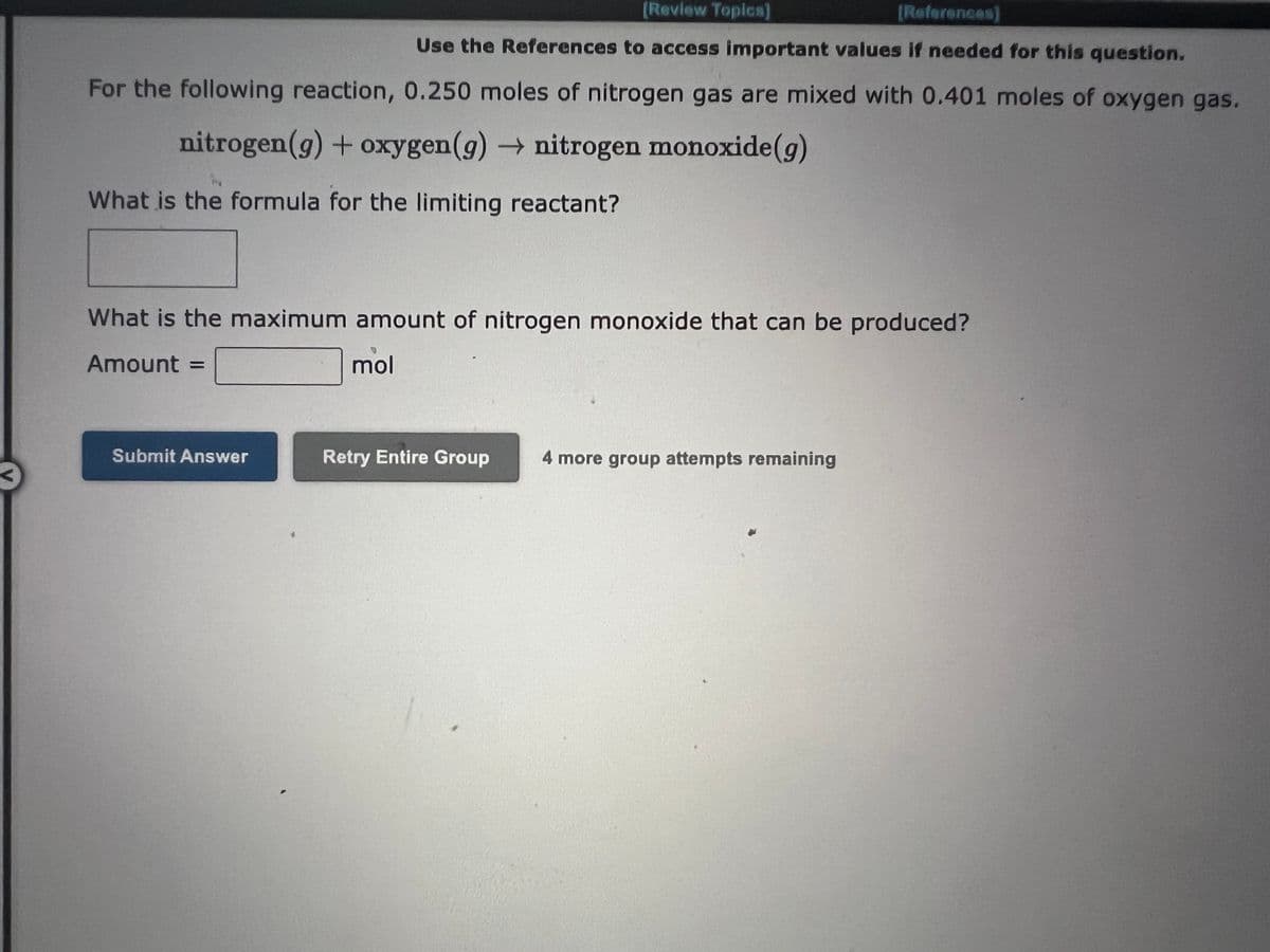 [Review Topics]
[References)
Use the References to access important values if needed for this question.
For the following reaction, 0.250 moles of nitrogen gas are mixed with 0.401 moles of oxygen gas.
nitrogen (g) + oxygen (g) → nitrogen monoxide (g)
What is the formula for the limiting reactant?
What is the maximum amount of nitrogen monoxide that can be produced?
Amount =
mol
Submit Answer
Retry Entire Group
4 more group attempts remaining