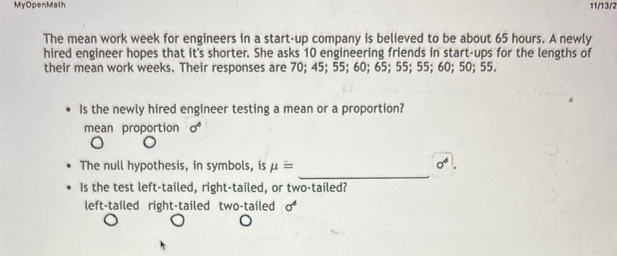 MyOpenMath
The mean work week for engineers in a start-up company is believed to be about 65 hours. A newly
hired engineer hopes that it's shorter. She asks 10 engineering friends in start-ups for the lengths of
their mean work weeks. Their responses are 70; 45; 55; 60; 65; 55; 55; 60; 50; 55.
• Is the newly hired engineer testing a mean or a proportion?
mean proportion o
O
O
11/13/2
• The null hypothesis, in symbols, is μ =
• Is the test left-tailed, right-tailed, or two-tailed?
left-tailed right-tailed two-tailed o
O