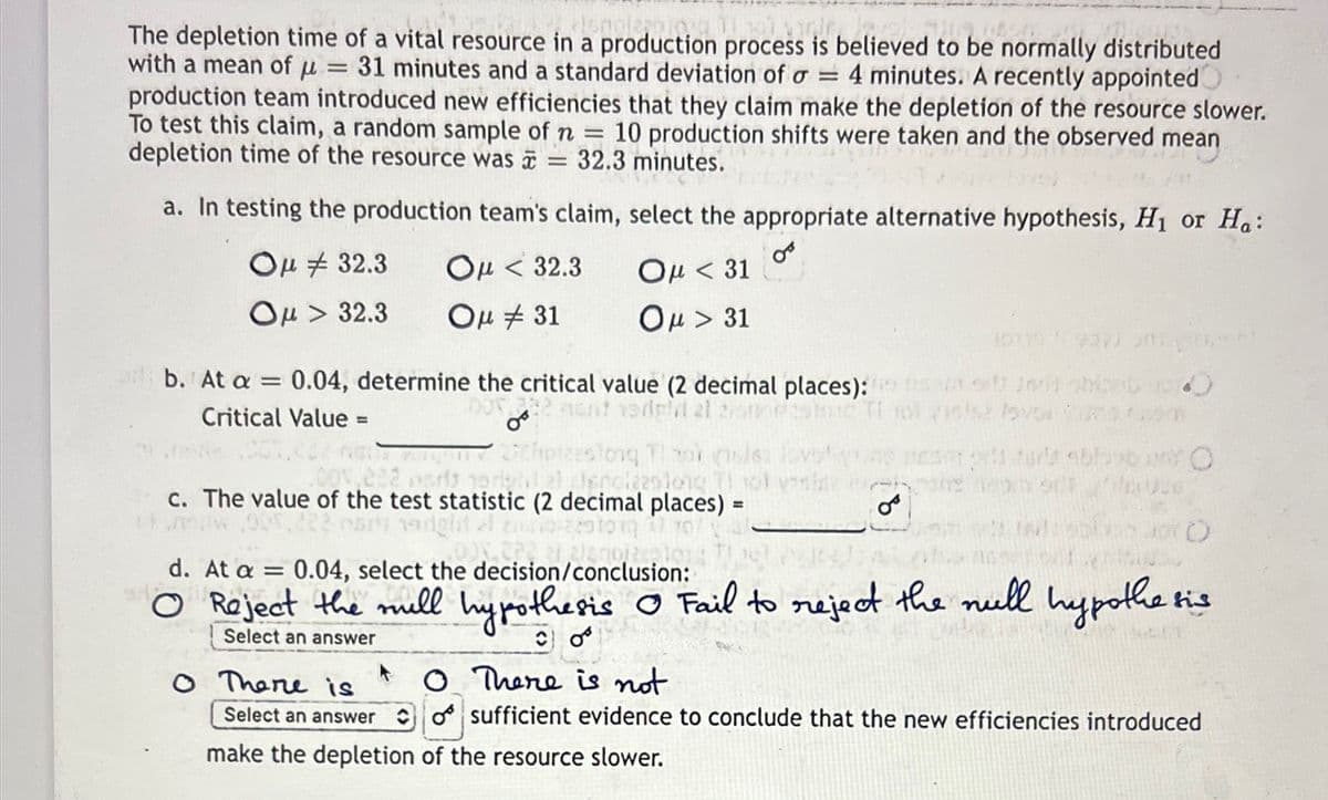 pierpio.su
746
The depletion time of a vital resource in a production process is believed to be normally distributed
with a mean of u = 31 minutes and a standard deviation of a = 4 minutes. A recently appointed
production team introduced new efficiencies that they claim make the depletion of the resource slower.
To test this claim, a random sample of n = 10 production shifts were taken and the observed mean
depletion time of the resource was = 32.3 minutes.
a. In testing the production team's claim, select the appropriate alternative hypothesis, H₁ or Ha:
0
Ομ # 32.3
Ομ > 32.3
Ομ < 32.3
Ομ # 31
Ομ < 31
Ομ > 31
b. At a = 0.04, determine the critical value (2 decimal places):
DO 222 nent edell 21 20
Critical Value =
thotteslong Tibor que
001,222 por horistil allendizaslong Il sol vesi
c. The value of the test statistic (2 decimal places) =
ar nadgit
о There is
08
21 2/2701220
d. At a = 0.04, select the decision/conclusion:
NOOR
O
Reject the mill hypothesis Ⓒ Fail to reject the null hypothesis
Select an answer
CO
Uve
Select an answer
make the depletion of the resource slower.
O There is not
sufficient evidence to conclude that the new efficiencies introduced