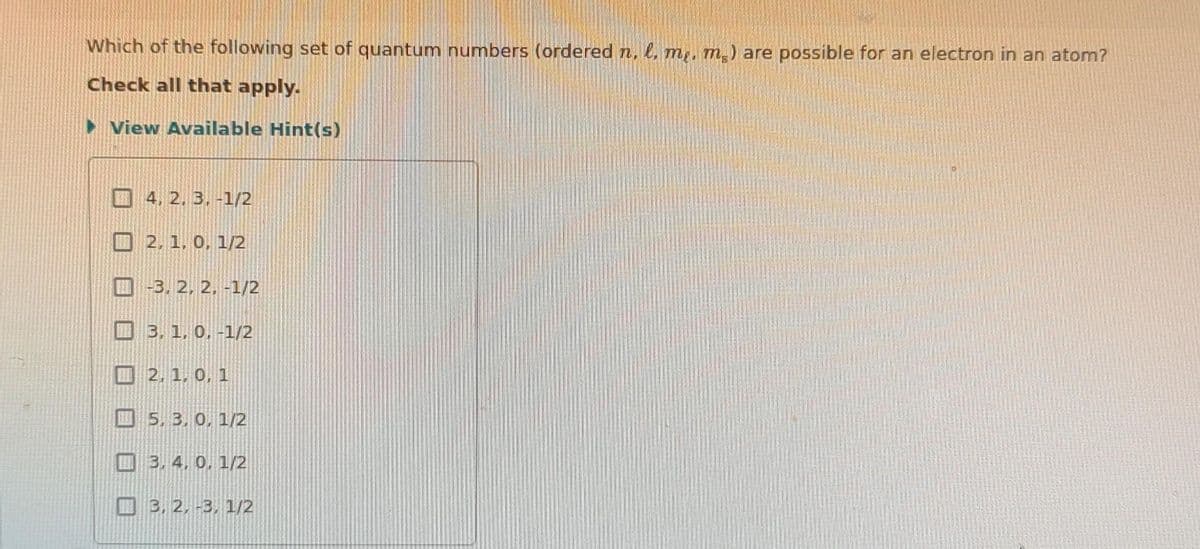 Which of the following set of quantum numbers (ordered n, l. me. m.) are possible for an electron in an atom?
Check all that apply.
►View Available Hint(s)
4. 2. 3. -1/2
2, 1, 0, 1/2
-3.2, 2, -1/2
3, 1, 0, -1/2
2, 1, 0, 1
5, 3.0, 1/2
3, 4, 0, 1/2
3, 2, -3, 1/2