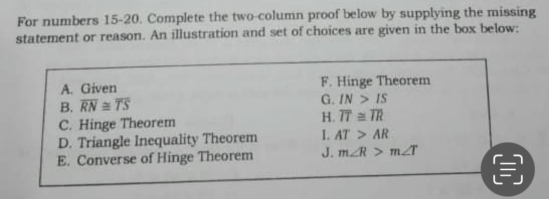 For numbers 15-20. Complete the two-column proof below by supplying the missing
statement or reason. An illustration and set of choices are given in the box below:
A. Given
B. RN TS
C. Hinge Theorem
D. Triangle Inequality Theorem
E. Converse of Hinge Theorem
F. Hinge Theorem
G. IN > IS
H. 77 TR
I. AT > AR
J. mR > mT
