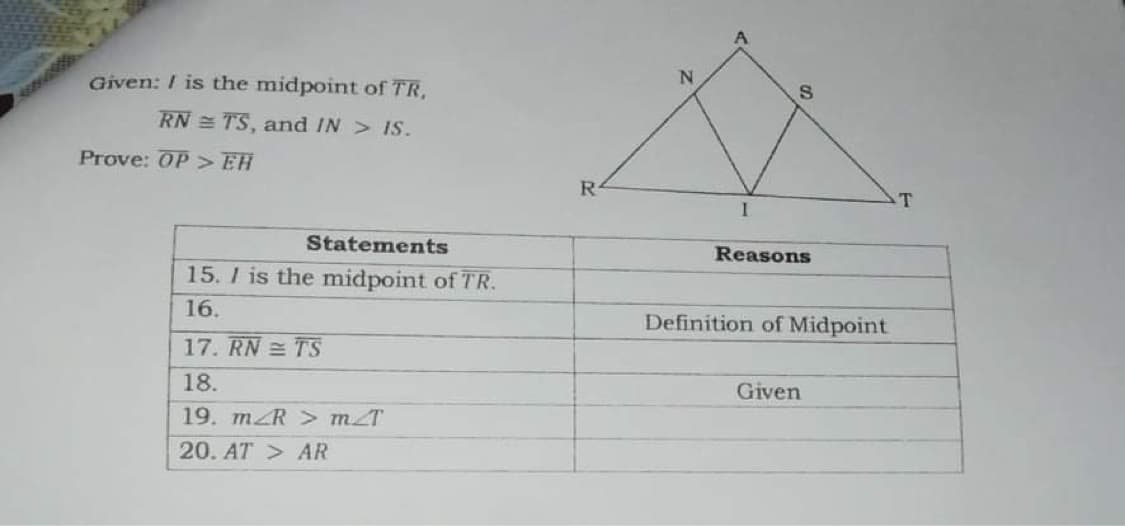 Given: I is the midpoint of TR,
RN = TS, and IN> IS.
Prove: OP > EH
R-
T
Statements
Reasons
15. I is the midpoint of TR.
16.
Definition of Midpoint
17. RN = TS
18.
Given
19. mZR > mT
20. AT > AR
