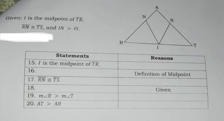 Given: I is the midpoint of TR,
RN = TS, and IN > IS.
R4
T
Statements
Reasons
15. I is the midpoint of TR.
16.
Definition of Midpoint
17. RN = TS
18.
Given
19. mZR > mT
20. AT > AR
