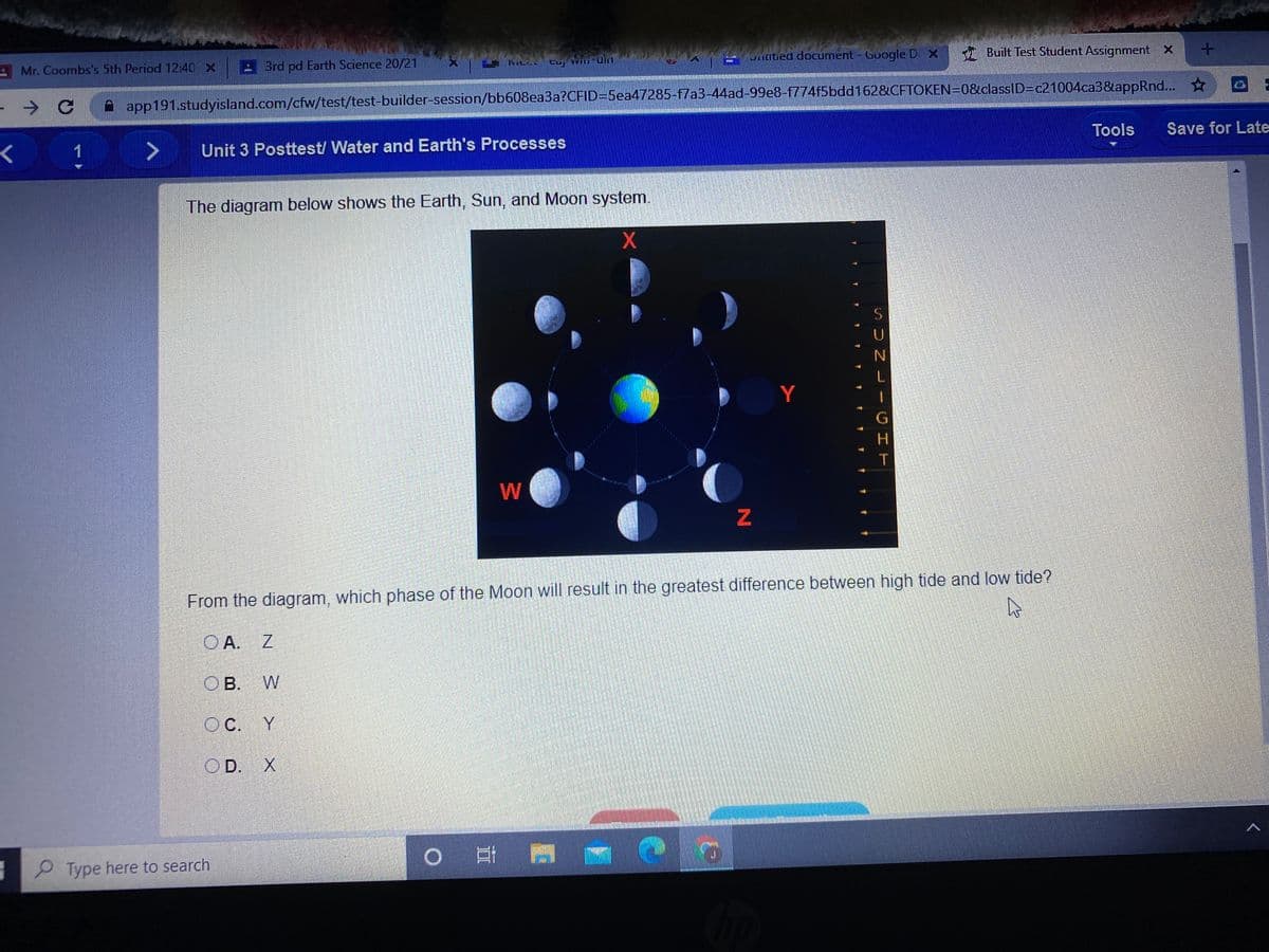 Snaited document - Google D X Built Test Student Assignment x
AMr. Coombs's 5th Period 12:40 x
: Brd pd Earth Science 20/21
→ G A app191.studyisland.com/cfw/test/test-builder-session/bb608ea3a?CFID=5ea47285-f7a3-44ad-99e8-f774f5bdd162&CFTOKEN=0&classID=c21004ca3&lappRnd...
Tools
Save for Late
1
Unit 3 Posttest/ Water and Earth's Processes
The diagram below shows the Earth, Sun, and Moon system.
Y
H.
W
From the diagram, which phase of the Moon will result in the greatest difference between high tide and low tide?
O A. Z
O B. W
OC.
Y
OD. X
o 耳
Type here to search
SUN LI
CHT
事
