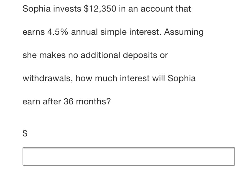 Sophia invests $12,350 in an account that
earns 4.5% annual simple interest. Assuming
she makes no additional deposits or
withdrawals, how much interest will Sophia
earn after 36 months?
%24
