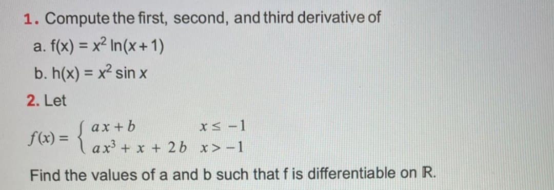 1. Compute the first, second, and third derivative of
a. f(x) = x² In(x+ 1)
b. h(x) = x² sin x
2. Let
ax + b
f(x) = 1 ax + x + 2b x>-1
xS -1
Find the values of a and b such that f is differentiable on R.
