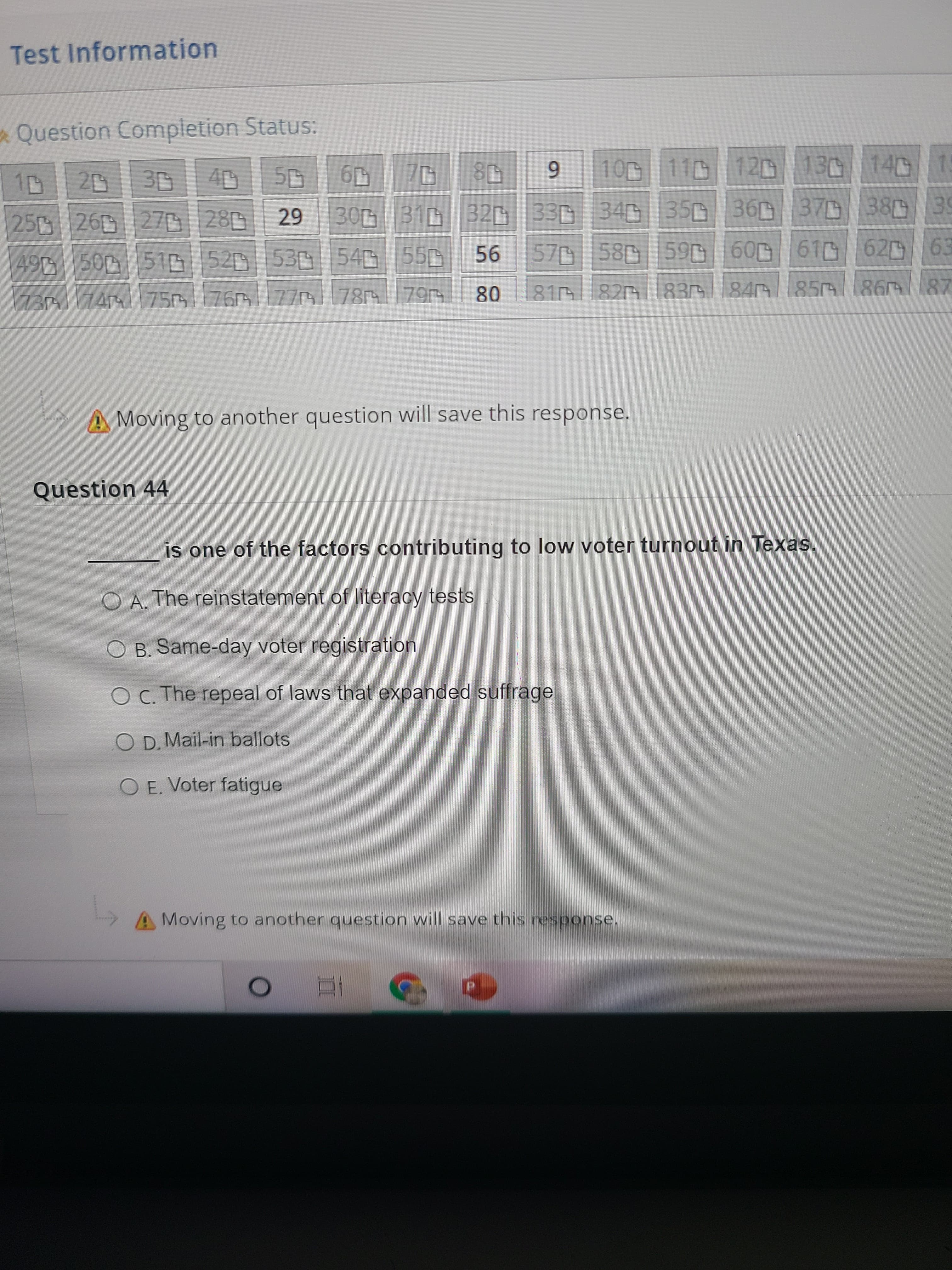 80
Test Information
Question Completion Status:
11 12 13D 140 15
6.
250 26 270280
30 31 32D 330 34 350 36 37 38 39
49 50 51D520 53 540 550
57 58
59 60 61D62 63
73 74 75|76 77 78 79
81 820
83 84 85
Moving to another question will save this response.
Question 44
is one of the factors contributing to low voter turnout in Texas.
O A. The reinstatement of literacy tests
O B. Same-day voter registration
O C. The repeal of laws that expanded suffrage
O D. Mail-in ballots
O E. Voter fatigue
A Moving to another question will save this response.
