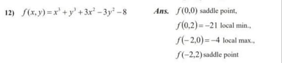 12) f(x, y) =x' +y'+3x-3y -8
Ans. f(0,0) saddle point,
S(0,2)=-21 local min.,
f(-2,0)=-4 local max.,
f(-2,2) saddle point
