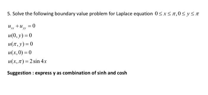 5. Solve the following boundary value problem for Laplace equation 0≤x≤₂0 ≤ y ≤ n
+u = 0
yy
u(0, y) = 0
u(x,y)=0
u(x,0)=0
u(x, π) = 2 sin 4x
Suggestion : express y as combination of sinh and cosh