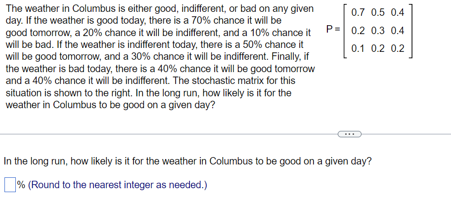 The weather in Columbus is either good, indifferent, or bad on any given
day. If the weather is good today, there is a 70% chance it will be
good tomorrow, a 20% chance it will be indifferent, and a 10% chance it
will be bad. If the weather is indifferent today, there is a 50% chance it
will be good tomorrow, and a 30% chance it will be indifferent. Finally, if
the weather is bad today, there is a 40% chance it will be good tomorrow
and a 40% chance it will be indifferent. The stochastic matrix for this
situation is shown to the right. In the long run, how likely is it for the
weather in Columbus to be good on a given day?
P=
0.7 0.5 0.4
0.2 0.3 0.4
0.1 0.2 0.2
In the long run, how likely is it for the weather in Columbus to be good on a given day?
% (Round to the nearest integer as needed.)