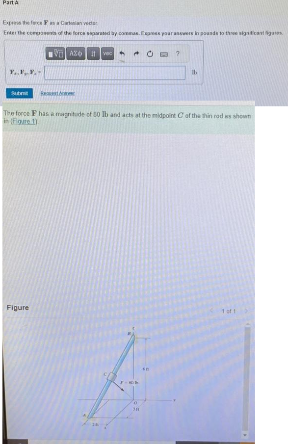 Part A
Express the force F as a Cartesian vector.
Enter the components of the force separated by commas. Express your answers in pounds to three significant figures.
F..F..F..
Submit
VE ΑΣΦ | 11
Figure
Request Answer
vec
211
→
The force F has a magnitude of 80 lb and acts at the midpoint C of the thin rod as shown
in (Figure 1)
F-80b
O
?
6B
lb
1 of 1