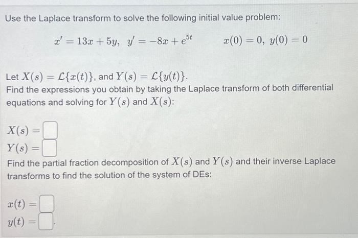 Use the Laplace transform to solve the following initial value problem:
x' = 13x + 5y, y' = -8x + est
x(0) = 0, y(0) = 0
Let X(s) L{x(t)}, and Y(s) = L{y(t)}.
Find the expressions you obtain by taking the Laplace transform of both differential
equations and solving for Y(s) and X(s):
X(s) =
Y(s) =
Find the partial fraction decomposition of X(s) and Y(s) and their inverse Laplace
transforms to find the solution of the system of DES:
x(t) =
y(t)
=
=