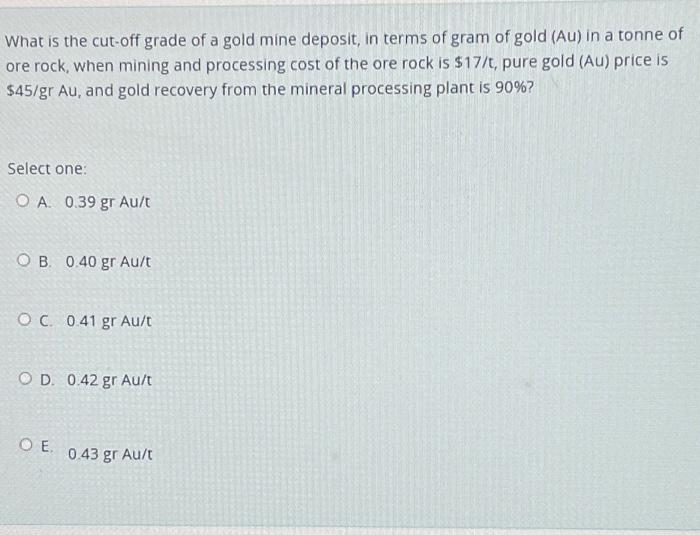 What is the cut-off grade of a gold mine deposit, in terms of gram of gold (Au) in a tonne of
ore rock, when mining and processing cost of the ore rock is $17/t, pure gold (Au) price is
$45/gr Au, and gold recovery from the mineral processing plant is 90%?
Select one:
OA. 0.39 gr Au/t
OB. 0.40 gr Au/t
OC. 0.41 gr Au/t
OD. 0.42 gr Au/t
OE.
0.43 gr Au/t