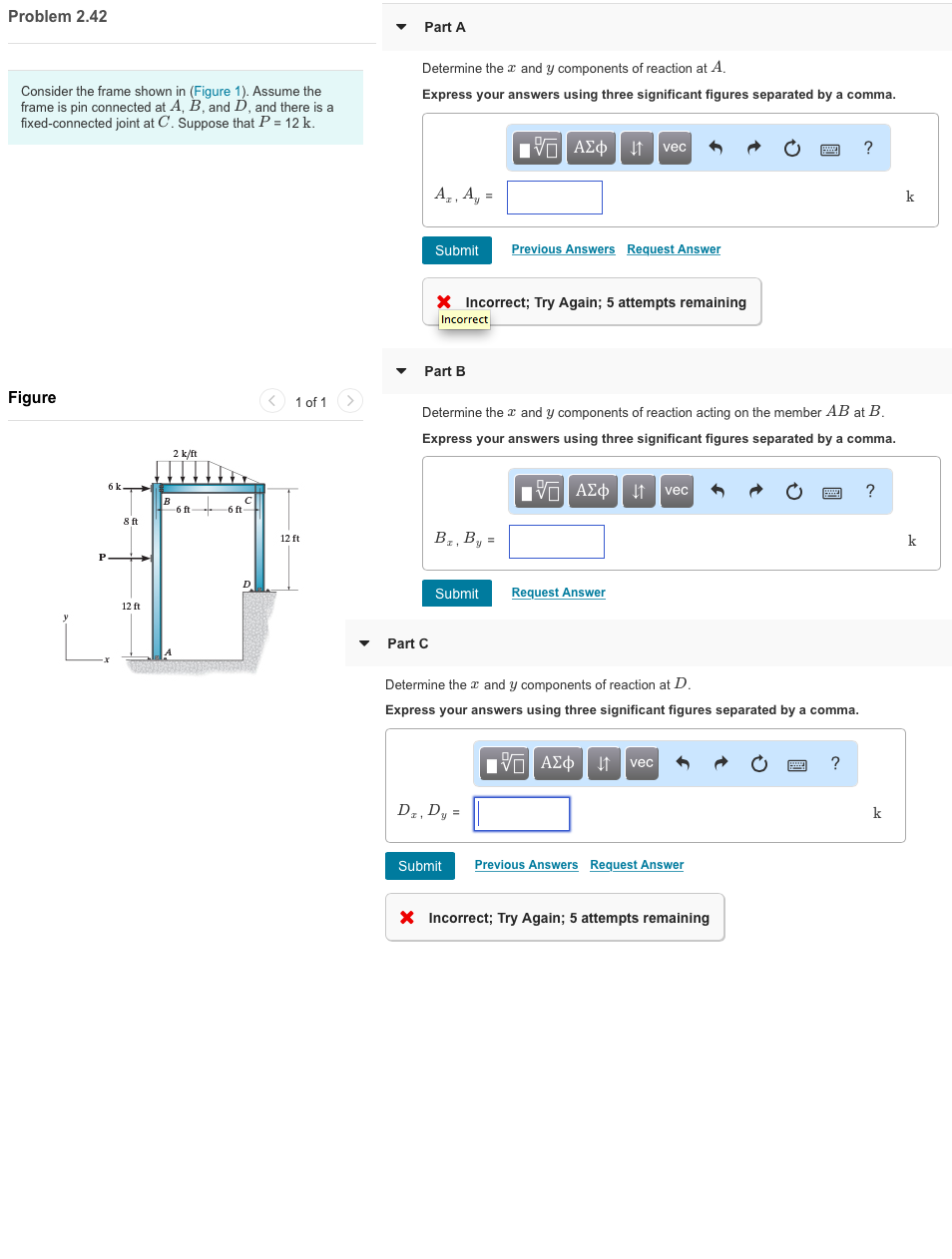 Problem 2.42
Consider the frame shown in (Figure 1). Assume the
frame is pin connected at A, B, and D, and there is a
fixed-connected joint at C. Suppose that P = 12 k.
Figure
P
6 k
8 ft
12 ft
B
2 k/ft
-6 ft
+
6 ft
C
D
1 of 1
12 ft
Part A
Determine the and y components of reaction at A.
Express your answers using three significant figures separated by a comma.
A₂, A₁ =
Submit
Part C
Part B
X Incorrect; Try Again; 5 attempts remaining
Incorrect
Bz, By =
15. ΑΣΦ | 4t | vec
Determine the and y components of reaction acting on the member AB at B.
Express your answers using three significant figures separated by a comma.
ΕΑΣΦΗ | vec
Previous Answers Request Answer
Submit Request Answer
Dz, Dy=
Submit
Determine the x and y components of reaction at D.
Express your answers using three significant figures separated by a comma.
15. ΑΣΦ. 4 vec
Previous Answers Request Answer
2
X Incorrect; Try Again; 5 attempts remaining
?
?
?
k
k
k