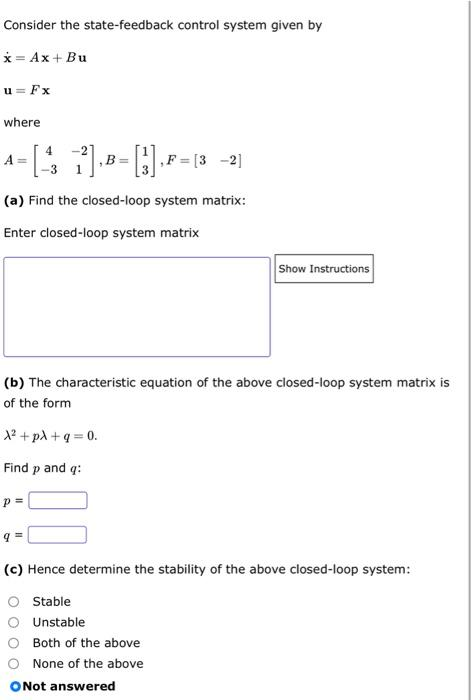 Consider the state-feedback control system given by
x = Ax+ Bu
u=Fx
where
A=
- [41], B=[1],F=(3 -21
(a) Find the closed-loop system matrix:
Enter closed-loop system matrix
(b) The characteristic equation of the above closed-loop system matrix is
of the form
A²+pλ +q=0.
Find p and q:
p=
Show Instructions
(c) Hence determine the stability of the above closed-loop system:
O Stable
O Unstable
Both of the above
None of the above
O Not answered