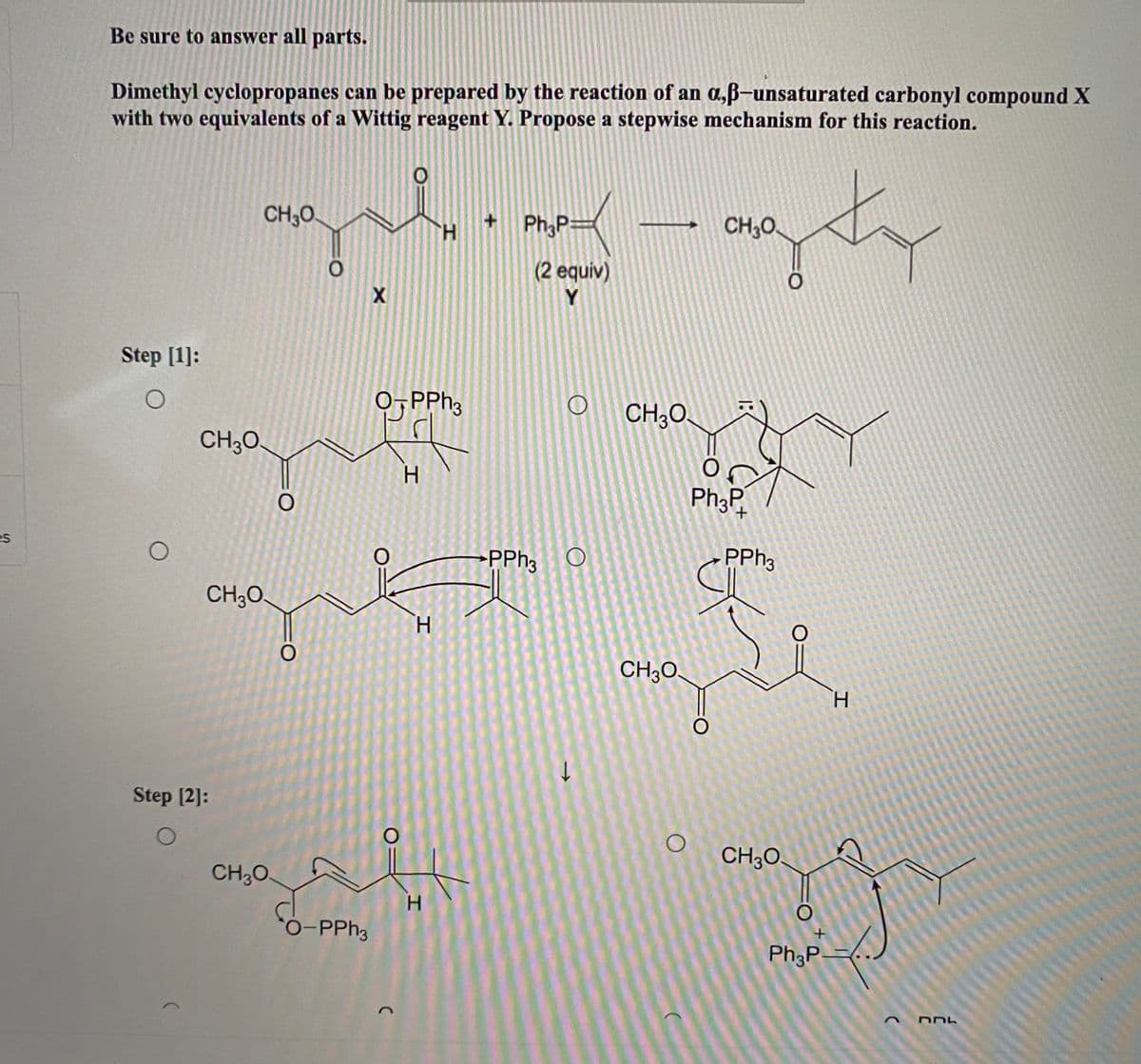 Be sure to answer all parts.
Dimethyl cyclopropanes can be prepared by the reaction of an a,ß-unsaturated carbonyl compound X
with two equivalents of a Wittig reagent Y. Propose a stepwise mechanism for this reaction.
CH;O.
Ph;P=
CH;O
H.
(2 equiv)
Y.
Step [1]:
0, PPh3
CH;O.
CH;O.
H.
Ph3P
es
PPH3 O
PPH3
CH;O.
H.
CH30.
H.
Step [2]:
CH;0.
CH;0.
H.
O-PPH3
Ph;P=
