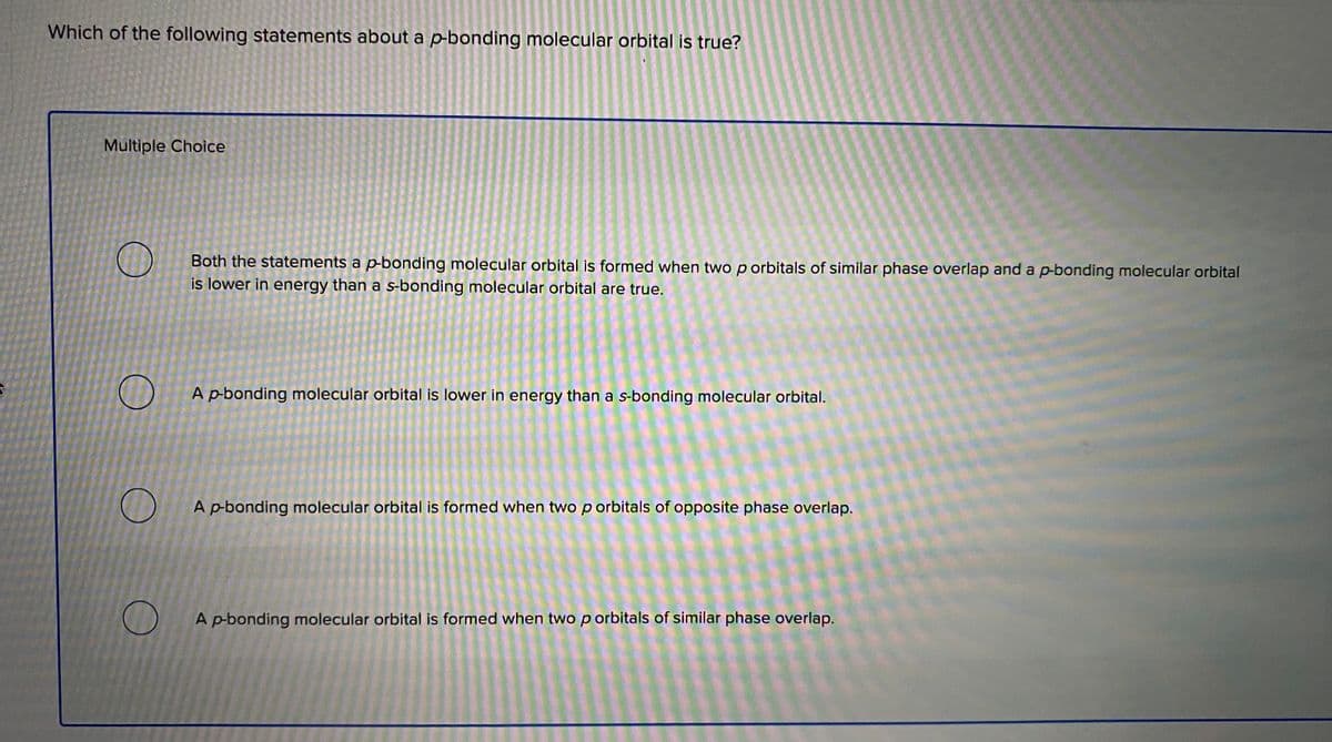 Which of the following statements about a p-bonding molecular orbital is true?
Multiple Choice
Both the statements a p-bonding molecular orbital is formed when two p orbitals of similar phase overlap and a p-bonding molecular orbital
is lower in energy than a s-bonding molecular orbital are true.
A p-bonding molecular orbital is lower in energy than a s-bonding molecular orbital.
A p-bonding molecular orbital is formed when two p orbitals of opposite phase overlap.
A p-bonding molecular orbital is formed when two p orbitals of similar phase overlap.

